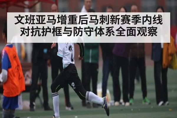 文班亚马增重后马刺新赛季内线对抗护框与防守体系全面观察